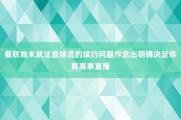 曼联尚未就这些球员的续约问题作念出明确决定体育赛事直播