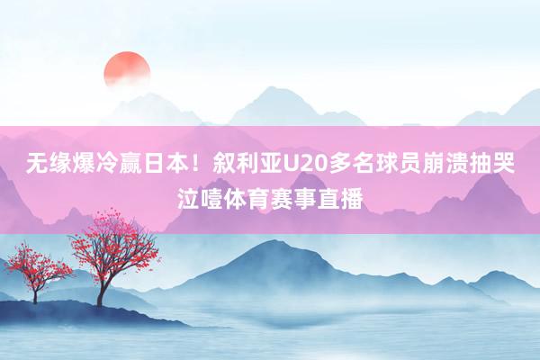 无缘爆冷赢日本！叙利亚U20多名球员崩溃抽哭泣噎体育赛事直播