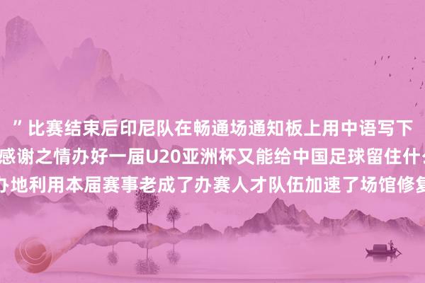 ”比赛结束后印尼队在畅通场通知板上用中语写下了“谢谢”抒发他们的感谢之情办好一届U20亚洲杯又能给中国足球留住什么？深圳算作赛事经办地利用本届赛事老成了办赛人才队伍加速了场馆修复程度同期为第十五届全运会顺利完成场馆测试深圳足协挑选要点场次组织梯队孩子前去现场不雅赛感受大赛氛围累计共组织1500人次赴现场不雅赛中国足协竞赛部关系谨慎人先容为培养地点办赛人才本次U20亚洲杯从各地点足协遴派了所有这个词